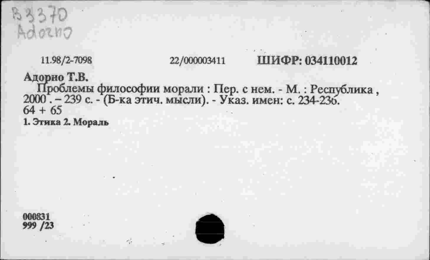 ﻿ИУ?о №№
11.98/2-7098	22/000003411 ШИФР: 034110012
Адорно Т.В.
Проблемы философии морали : Пер. с нем. - М.: Республика 2000 . - 239 с. - (Б-ка этич. мысли). - Указ, имен: с. 234-236.
64 + 65
1. Этика 2. Мораль
000831
999 /23